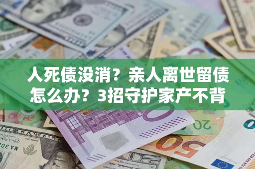 北京人死债没消？亲人离世留债怎么办？3招守护家产不背锅