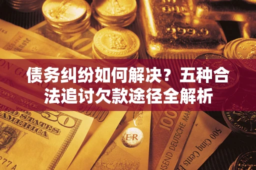 北京债务纠纷如何解决？五种合法追讨欠款途径全解析