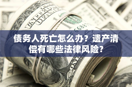 北京债务人死亡怎么办？遗产清偿有哪些法律风险？