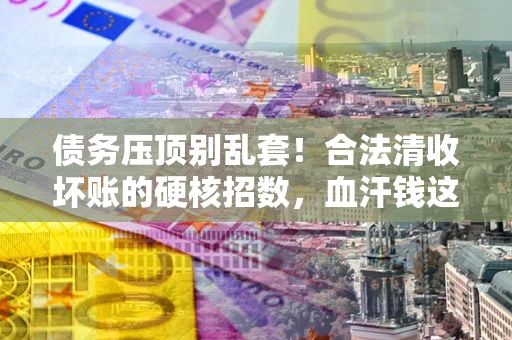北京债务压顶别乱套！合法清收坏账的硬核招数，血汗钱这样死守不丢