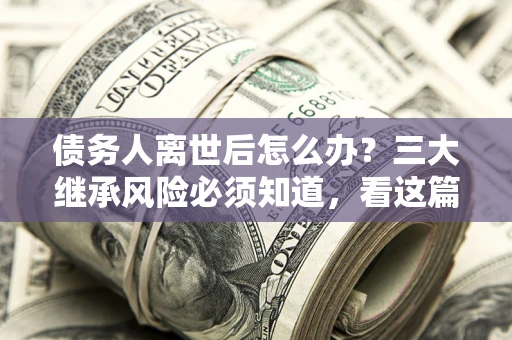 北京债务人离世后怎么办？三大继承风险必须知道，看这篇就够了
