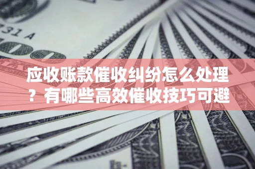 北京应收账款催收纠纷怎么处理？有哪些高效催收技巧可避免坏账？